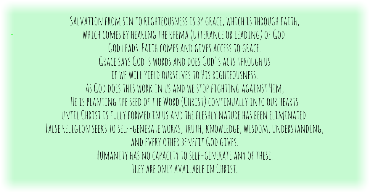 Salvation from sin to righteousness is by grace, which is through faith, which comes by hearing the rhema (utterance or leading) of God. God leads. Faith comes and gives access to grace. Grace says God's words and does God's acts through us if we will yield ourselves to His righteousness. As God does this work in us and we stop fighting against Him, He is planting the seed of the Word (Christ) continually into our hearts until Christ is fully formed in us and the fleshly nature has been eliminated. False religion seeks to self-generate works, truth, knowledge, wisdom, understanding, and every other benefit God gives. Humanity has no capacity to self-generate any of these. They are only available in Christ.