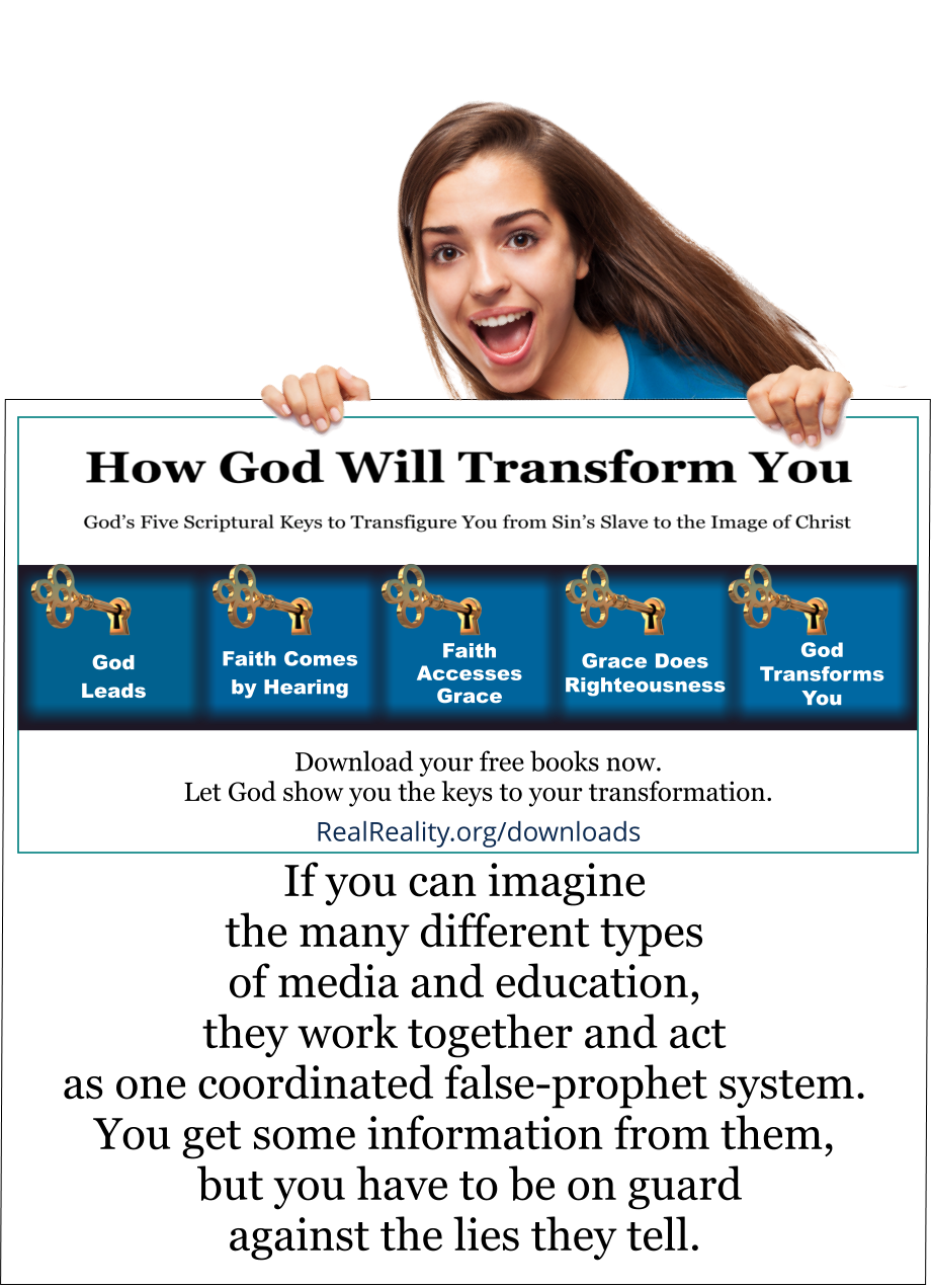 If you can imagine the many different types of media and education, they work together and act as one coordinated false-prophet system. You get some information from them, but you have to be on guard against the lies they tell.  (Quote from https://realreality.org/downloads/how-god-will-transform-you/)