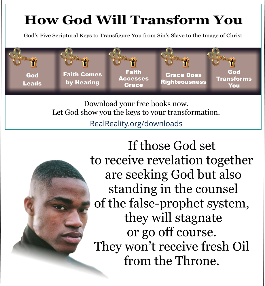If those God set to receive revelation together are seeking God but also standing in the counsel of the false-prophet system, they will stagnate or go off course. They won’t receive fresh Oil from the Throne.  (Quote from https://realreality.org/downloads/how-god-will-transform-you/)