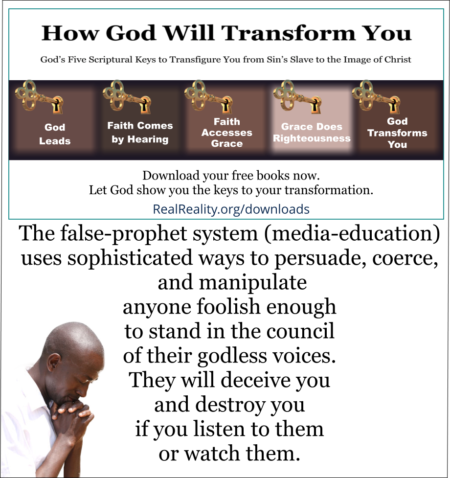 The false-prophet system uses sophisticated ways to persuade, coerce, and manipulate anyone foolish enough to stand in the council of their godless voices. They will deceive you and destroy you if you listen to them or watch them.  (Quote from https://realreality.org/downloads/how-god-will-transform-you/)