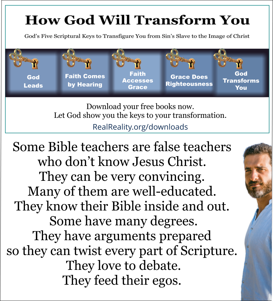 Some Bible teachers are false teachers who don’t know Jesus Christ. They can be very convincing. Many of them are well-educated. They know their Bible inside and out. Some have many degrees. They have arguments prepared so they can twist every part of Scripture. They love to debate. They feed their egos. (Quote from https://realreality.org/downloads/how-god-will-transform-you/)