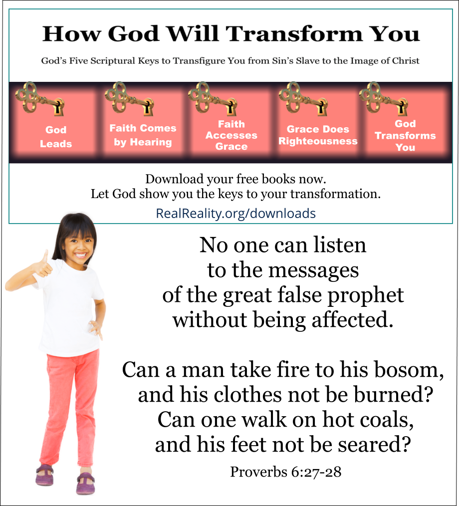 A Very Effective Message-Control System No one can listen to the messages of the great false prophet without being affected. Can a man take fire to his bosom, and his clothes not be burned? Can one walk on hot coals, and his feet not be seared? Proverbs 6:27-28  (Quote from https://realreality.org/downloads/how-god-will-transform-you/)