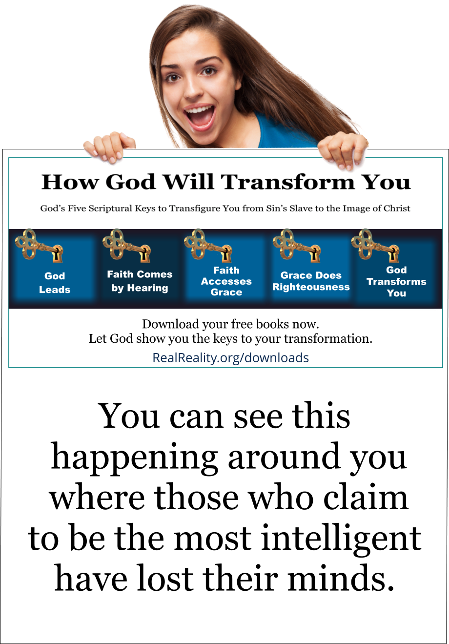 You can see this happening around you where those who claim to be the most intelligent have lost their minds.  (Quote from https://realreality.org/downloads/how-god-will-transform-you/)