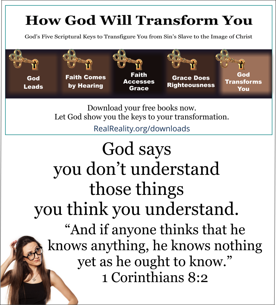 God says you don’t understand those things you think you understand.  And if anyone thinks that he knows anything, he knows nothing yet as he ought to know. ~ 1 Corinthians 8:2  (Quote from https://realreality.org/downloads/how-god-will-transform-you/)