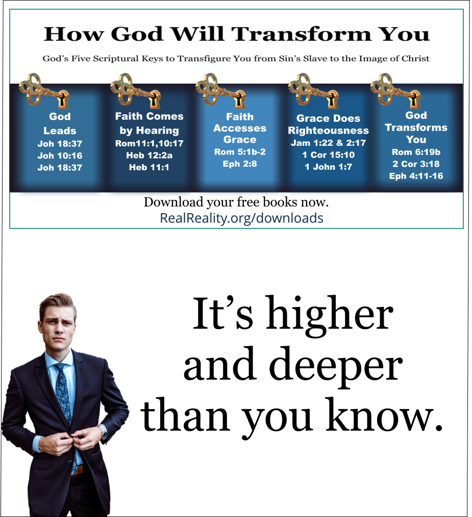 God intends to fully transfigure you into the likeness and image of Jesus Christ. God’s already shown you a little bit of His vision for you. As you walk with Him [Jesus], He’ll show you more. It’s higher and deeper than you know. To go deeper, you’ll need all five keys. You need to know how to insert each key in sequence into God’s puzzling lock. You need to know how to avoid Satan’s deceptions and pitfalls.   (Quote from https://realreality.org/downloads/how-god-will-transform-you/)