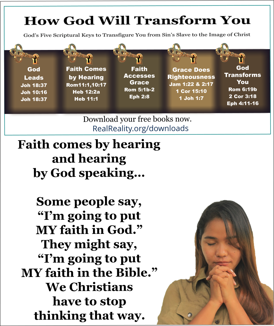 Faith comes by hearing and hearing by God speaking. … Some people say, “I’m going to put MY faith in God.” They might say, “I’m going to put MY faith in the Bible.” We Christians have to stop thinking that way.  (Quote from https://realreality.org/downloads/how-god-will-transform-you/)