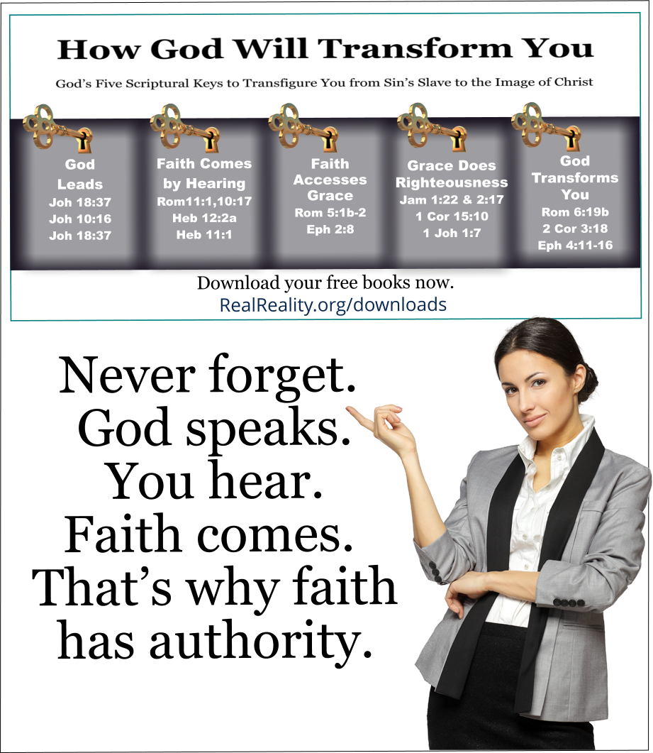 Never forget. God speaks. You hear. Faith comes. That’s why faith has authority.  (Quote from https://realreality.org/downloads/how-god-will-transform-you/)  Never forget. God speaks. You hear. Faith comes. That’s why faith has power. Jesus Christ, Who is the Word spoken by the Father, authors faith in every person who listens to the rhema of God. Faith can also be a special gift to some. Not only that, but faith is one of the fruits of the Holy Spirit. If faith comes as a fruit of the Spirit, it comes by hearing. If faith comes as a gift of the Spirit, it comes by hearing. The faith to be born again comes by hearing. Any faith you have comes by hearing God leading, teaching, or correcting you. God can speak to you through the Bible. As God speaks through the Bible, He tells you about many of the other ways He speaks to you. No matter how God speaks to you, God’s faith will come if you listen.